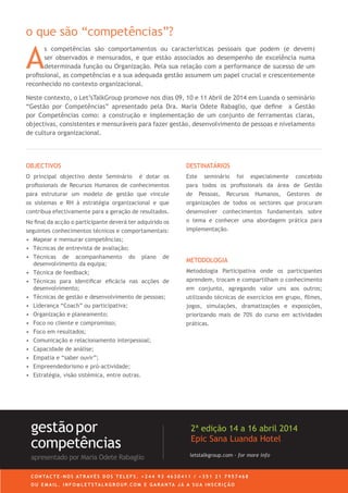 A
s competências são comportamentos ou características pessoais que podem (e devem)
ser observados e mensurados, e que estão associados ao desempenho de excelência numa
determinada função ou Organização. Pela sua relação com a performance de sucesso de um
proﬁssional, as competências e a sua adequada gestão assumem um papel crucial e crescentemente
reconhecido no contexto organizacional.
Neste contexto, o Let’sTalkGroup promove nos dias 09, 10 e 11 Abril de 2014 em Luanda o seminário
“Gestão por Competências” apresentado pela Dra. Maria Odete Rabaglio, que deﬁne a Gestão
por Competências como: a construção e implementação de um conjunto de ferramentas claras,
objectivas, consistentes e mensuráveis para fazer gestão, desenvolvimento de pessoas e nivelamento
de cultura organizacional.
OBJECTIVOS
O principal objectivo deste Seminário é dotar os
proﬁssionais de Recursos Humanos de conhecimentos
para estruturar um modelo de gestão que vincule
os sistemas e RH à estratégia organizacional e que
contribua efectivamente para a geração de resultados.
No ﬁnal da acção o participante deverá ter adquirido os
seguintes conhecimentos técnicos e comportamentais:
• Mapear e mensurar competências;
• Técnicas de entrevista de avaliação;
• Técnicas de acompanhamento do plano de
desenvolvimento da equipa;
• Técnica de feedback;
• Técnicas para identiﬁcar eﬁcácia nas acções de
desenvolvimento;
• Técnicas de gestão e desenvolvimento de pessoas;
• Liderança “Coach” ou participativa;
• Organização e planeamento;
• Foco no cliente e compromisso;
• Foco em resultados;
• Comunicação e relacionamento interpessoal;
• Capacidade de análise;
• Empatia e “saber ouvir”;
• Empreendedorismo e pró-actividade;
• Estratégia, visão sistémica, entre outras.
DESTINATÁRIOS
Este seminário foi especialmente concebido
para todos os proﬁssionais da área de Gestão
de Pessoas, Recursos Humanos, Gestores de
organizações de todos os sectores que procuram
desenvolver conhecimentos fundamentais sobre
o tema e conhecer uma abordagem prática para
implementação.
METODOLOGIA
Metodologia Participativa onde os participantes
aprendem, trocam e compartilham o conhecimento
em conjunto, agregando valor uns aos outros;
utilizando técnicas de exercícios em grupo, ﬁlmes,
jogos, simulações, dramatizações e exposições,
priorizando mais de 70% do curso em actividades
práticas.
C O N TA C T E - N O S AT R AV É S D O S T E L E F S . + 2 4 4 9 3 4 6 3 0 4 1 1 / + 3 5 1 2 1 7 9 5 7 4 6 8
O U E M A I L . I N F O @ L E T S TA L K G R O U P. C O M E G A R A N TA J Á A S U A I N S C R I Ç Ã O
letstalkgroup.com - for more info
gestãopor
competências
apresentado por Maria Odete Rabaglio
2ª edição 14 a 16 abril 2014
Epic Sana Luanda Hotel
o que são “competências”?
 