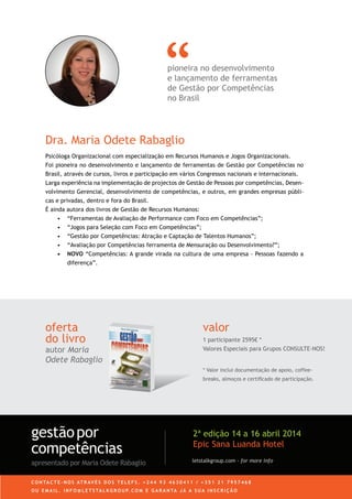 Dra. Maria Odete Rabaglio
oferta
do livro
autor Maria
Odete Rabaglio
valor
1 participante 2595€ *
Valores Especiais para Grupos CONSULTE-NOS!
* Valor inclui documentação de apoio, coffee-
breaks, almoços e certiﬁcado de participação.
pioneira no desenvolvimento
e lançamento de ferramentas
de Gestão por Competências
no Brasil
Psicóloga Organizacional com especialização em Recursos Humanos e Jogos Organizacionais.
Foi pioneira no desenvolvimento e lançamento de ferramentas de Gestão por Competências no
Brasil, através de cursos, livros e participação em vários Congressos nacionais e internacionais.
Larga experiência na implementação de projectos de Gestão de Pessoas por competências, Desen-
volvimento Gerencial, desenvolvimento de competências, e outros, em grandes empresas públi-
cas e privadas, dentro e fora do Brasil.
É ainda autora dos livros de Gestão de Recursos Humanos:
• “Ferramentas de Avaliação de Performance com Foco em Competências”;
• “Jogos para Seleção com Foco em Competências”;
• “Gestão por Competências: Atração e Captação de Talentos Humanos”;
• “Avaliação por Competências ferramenta de Mensuração ou Desenvolvimento?”;
• NOVO “Competências: A grande virada na cultura de uma empresa - Pessoas fazendo a
diferença”.
C O N TA C T E - N O S AT R AV É S D O S T E L E F S . + 2 4 4 9 3 4 6 3 0 4 1 1 / + 3 5 1 2 1 7 9 5 7 4 6 8
O U E M A I L . I N F O @ L E T S TA L K G R O U P. C O M E G A R A N TA J Á A S U A I N S C R I Ç Ã O
letstalkgroup.com - for more info
gestãopor
competências
apresentado por Maria Odete Rabaglio
2ª edição 14 a 16 abril 2014
Epic Sana Luanda Hotel
 