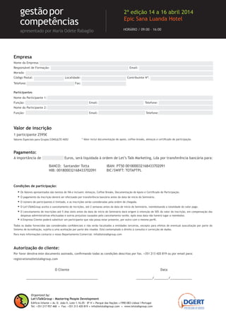 Condições de participação:
• Os Valores apresentados são isentos de IVA e incluem: Almoços, Coffee Breaks, Documentação de Apoio e Certiﬁcado de Participação.
• O pagamento da Inscrição deverá ser efectuado por transferência bancária antes da data de início do Seminário.
• O número de participantes é limitado, e as inscrições serão consideradas pela ordem de chegada.
• O Let’sTalkGroup aceita o cancelamento de incrições, até 2 semanas antes da data de início do Seminário, reembolsando a totalidade do valor pago.
• O cancelamento de inscrições até 5 dias úteis antes da data de início do Seminário dará origem à retenção de 50% do valor da inscrição, em compensação das
despesas administrativas efectuadas e outros prejuízos causados pelo cancelamento tardio. Após essa data não haverá lugar a reembolso.
• A Empresa Cliente poderá substituir um participante que não possa estar presente, por outro com o mesmo perﬁl.
Todos os dados fornecidos são considerados conﬁdenciais e não serão facultados a entidades terceiras, excepto para efeitos de eventual auscultação por parte do
Sistema de Acreditação, sujeita a uma aceitação por parte dos visados. Está contemplado o direito à consulta e correcção de dados.
Para mais informações contacte o nosso Departamento Comercial: info@letstalkgroup.com
Autorização do cliente:
Por favor devolva este documento assinado, conﬁrmando todas as condições descritas por fax. +351 213 420 819 ou por email para:
registrations@letstalkgroup.com
Empresa
Nome da Empresa: ..............................................................................................................................
Responsável de Formação: ...................................................................... Email: .................................................
Morada: ...........................................................................................................................................
Código Postal: ........................... Localidade: ........................................ Contribuinte Nº: ..................................
Telefone: ................................. .... Fax: ...................................
Participantes
Nome do Participante 1: .......................................................................................................................
Função: ............................................... .. Email: ................................... Telefone: ...............................
Nome do Participante 2: .......................................................................................................................
Função: ............................................... .. Email: ................................... Telefone: ...............................
1 participante 2595€
Valores Especiais para Grupos CONSULTE-NOS!
Pagamento:
A importância de ................ Euros, será liquidada à ordem de Let’s Talk Marketing, Lda por transferência bancária para:
O Cliente
________________________________________
Data
_________/________/____________
BANCO: Santander Totta
NIB: 001800032168433702091
IBAN: PT50 001800032168433702091
BIC/SWIFT: TOTAPTPL
Valor de inscrição
* Valor inclui documentação de apoio, coffee-breaks, almoços e certiﬁcado de participação.
Organized by:
Let’sTalkGroup - Mastering People Development
Edifício Infante .Av. D. João II, Lote 1.16.05 – 8º H . Parque das Nações .1990-083 Lisboa I Portugal
Tel: +351 217 957 468 . Fax: +351 213 420 819 . info@letstalkgroup.com . www.letstalkgroup.com
HORÁRIO / 09:00 – 16:00
gestãopor
competências
apresentado por Maria Odete Rabaglio
2ª edição 14 a 16 abril 2014
Epic Sana Luanda Hotel
 