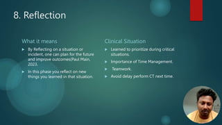 8. Reflection
What it means
 By Reflecting on a situation or
incident, one can plan for the future
and improve outcomes(Paul Main,
2023.
 In this phase you reflect on new
things you learned in that situation.
Clinical Situation
 Learned to prioritize during critical
situations.
 Importance of Time Management.
 Teamwork.
 Avoid delay perform CT next time.
 