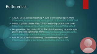 Refferences
 Amy, G. (2018). Clinical reasoning: A state of the science report. From
https://www.degruyter.com/document/doi/10.1515/ijnes-2016-0024/html
 Deepti, T. (2021). Levette Jones’ Clinical Reasoning Cycle: A Case study.
https://www.tnaijournal-nji.com/admin/assets/article/pdf/9902_pdf.pdf
 European Heart Association.(2018). The clinical reasoning cycle: the eight
phases and their significance. From https://www.heartassociation.eu/the-
clinical-reasoning-cycle-the-8-phases-and-their-significance/
 Paul, M. (2023). Structural learning: Gibbs reflective cycle. From
https://www.structural-learning.com/post/gibbs-reflective-cycle
 