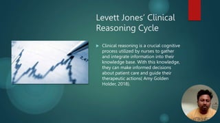 Levett Jones’ Clinical
Reasoning Cycle
 Clinical reasoning is a crucial cognitive
process utilized by nurses to gather
and integrate information into their
knowledge base. With this knowledge,
they can make informed decisions
about patient care and guide their
therapeutic actions( Amy Golden
Holder, 2018).
 