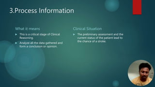 3.Process Information
What it means
 This is a critical stage of Clinical
Reasoning.
 Analyze all the data gathered and
form a conclusion or opinion.
Clinical Situation
 The preliminary assessment and the
current status of the patient lead to
the chance of a stroke.
 