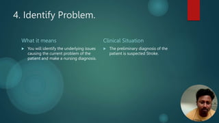 4. Identify Problem.
What it means
 You will identify the underlying issues
causing the current problem of the
patient and make a nursing diagnosis.
Clinical Situation
 The preliminary diagnosis of the
patient is suspected Stroke.
 