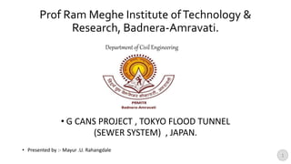 Prof Ram Meghe Institute ofTechnology &
Research, Badnera-Amravati.
• G CANS PROJECT , TOKYO FLOOD TUNNEL
(SEWER SYSTEM) , JAPAN.
• Presented by :- Mayur .U. Rahangdale
Department of Civil Engineering
1
 