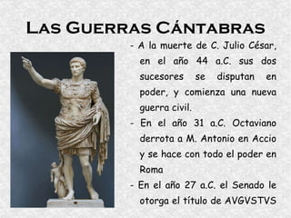 Las Guerras Cántabras - A la muerte de C. Julio César, en el año 44 a.C. sus dos sucesores se disputan en poder, y comienza una nueva guerra civil. - En el año 31 a.C. Octaviano derrota a M. Antonio en Accio y se hace con todo el poder en Roma - En el año 27 a.C. el Senado le otorga el título de AVGVSTVS  