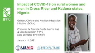 Impact of COVID-19 on rural women and
men in Cross River and Kaduna states,
Nigeria
Gender, Climate and Nutrition Integration
Initiative (GCAN)
Prepared by Shweta Gupta, Muzna Alvi
& Claudia Ringler, IFPRI
Data collected by Finmark
January 11, 2021
 