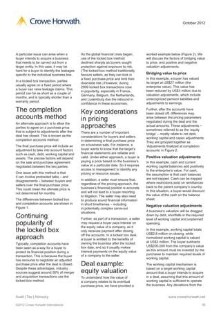 ®                                                                           October 2012




A particular issue can arise when a             As the global financial crisis began,         worked example below (Figure 2). We
buyer intends to acquire a business             use of the locked box method                  will discuss the factors of bridging value
that needs to be carved out from a              declined sharply as buyers sought             to price, and positive and negative
larger entity. In this case, it may be          protection against exposure to risk.          valuation adjustments.
hard for a buyer to identify the leakages       (The locked box method traditionally
specific to the individual business line.       favours sellers, as they can lock in          Bridging value to price
                                                a fixed purchase price and limit their        In this example, a buyer has valued
In a locked box transaction, parties                                                          its target at US$27 million (the
                                                downside risk.) However, during
usually agree on a fixed period where                                                         enterprise value). This value has
                                                2009 locked box transactions rose
a buyer can raise leakage claims. This                                                        been reduced by US$3 million due to
                                                in popularity, especially in France,
period can be as short as a couple of                                                         valuation adjustments, which include
                                                Germany, Belgium, the Netherlands,
months, and is typically shorter than a                                                       unrecognized pension liabilities and
                                                and Luxemburg due the rebound in
warranty period.                                                                              adjustments to earnings.
                                                confidence in these economies.

The completion                                  Key considerations                            Further, after the accounts have
                                                                                              been closed off, differences may
accounts method                                 in pricing                                    arise between the pricing parameters
                                                                                              negotiated during the deal and the
An alternate approach is to allow the
parties to agree on a purchase price            approaches                                    actual amounts. These adjustments –
                                                                                              sometimes referred to as the ‘equity
that is subject to adjustments after the        There are a number of important               bridge’ – mostly relate to net debt,
deal has closed. This is known as the           considerations for buyers and sellers         working capital and capex adjustments.
completion accounts method.                     in determining a final purchase price         They are grouped together as
The final purchase price will include an        on a business sale. For instance, a           ‘Adjustments finalized at completion
adjustment to take into account factors         buyer wants to know that the target’s         accounts’ in Figure 2.
such as cash, debt, working capital and         financial statements are reliable and
assets. The precise factors will depend         valid. Under either approach, a buyer is      Positive valuation adjustments
on the sale and purchase agreement              paying a price based on the business’s        In this example, cash and current
negotiated between the two parties.             value at a particular date. So it requires    working capital balances add positively
                                                access to management to identify any          to the enterprise’s value. For cash,
One issue with this method is that              pricing or resource issues.                   the assumption is that cash balances
it can involve protracted talks – and
                                                In addition, a seller must ensure that,       are not trapped. Cash can be trapped
disagreements – between buyers and
                                                regardless of the pricing approach, the       where restrictions exist on remittances
sellers over the final purchase price.
                                                business’s financial position is accurate     back to the parent company’s country.
This could mean the ultimate price is
                                                and will not lead to a buyer resorting        In this situation, a buyer would discount
not determined for months.
                                                to litigation. The seller may also need       the value of the cash on the balance
The differences between locked box              to produce sound financial information        sheet.
and completion accounts are shown in            in short timeframes – including
Figure 1.
                                                                                              Negative valuation adjustments
                                                in potentially complex carve-out
                                                situations.                                   A business’s valuation will be dragged
Continuing                                      Further, as part of a transaction, a seller
                                                                                              down by debt, shortfalls in the required
                                                                                              level of working capital and unplanned
popularity of                                   may request a buyer pays interest on
                                                the equity value of a company, as it
                                                                                              spending.

the locked box                                  only receives payment after closing           In this example, working capital totals
                                                                                              US$2.8 million on closing, while
approach                                        off the accounts. In a locked box deal,
                                                a buyer is entitled to the benefits of        normalized working capital is valued
                                                owning the business after the locked          at US$3 million. The buyer subtracts
Typically, completion accounts have
                                                box date, and so it usually makes             US$200,000 from the company’s value
been seen as a way for a buyer to
                                                interest payments on the equity value         as this amount must be invested by the
protect its financial position during a
                                                of a company to the seller.                   purchaser to maintain required levels of
transaction. This is because the buyer
                                                                                              working capital.
has recourse to negotiate an adjusted
purchase price after the deal is closed.        Deal example:                                 The working capital mechanism is
Despite these advantages, industry
sources suggest around 50% of merger            equity valuation                              based on a target working capital
                                                                                              amount that a buyer intends to acquire
and acquisition transactions use the            To understand how the value of                in a deal, assuming that this amount of
locked box method.                              a company relates to its eventual             working capital is sufficient to operate
                                                purchase price, we have provided a            the business. Any deviations from the


Audit | Tax | Advisory                                                                                       www.crowehorwath.net

©2012 Crowe Horwath International                                                                                                    10
 