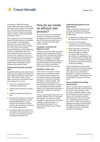 ®                                                                        October 2012




To develop an effective financial
model, sellers also need to define the          How do we create                            Understanding likely tax and
                                                                                            legal issues
assumptions that underpin the business
line’s financial projections across the
                                                an efficient sale                           Sellers should also address any tax
areas of revenue, expenses, working             process?                                    and legal implications arising from
                                                                                            the sale of a business line, including
capital, financing, capital expenditure
                                                To ensure the sale of a business line       understanding:
and balance sheet.
                                                proceeds as smoothly as possible,
                                                                                            n	 tax/deferred tax liabilities which may
When preparing a financial model that           management needs to understand the
                                                                                               be trigged by the transaction
projects the performance of a business          type of information potential buyers
line, a number of ‘normalizations’              require, and have this information          n	 the terms of existing legal
will need to be made to the historic            readily available.                             commitments, such as employee
financial performance of the business                                                          contracts and bank loan covenants
line. The process of normalizing
                                                Complete a sell-side due
                                                diligence report                            n	 likely contractual commitments
projected financials involves identifying
                                                                                               of the seller, that the buyer may
income and expenditure items that               Commissioned by the seller, this report
                                                                                               require the seller to maintain
will be irrelevant to the business line,        identifies issues potential purchasers
                                                                                               for a period after the sale (e.g.
and which are unlikely to re-occur or           may have with a business line, allowing
                                                                                               warranties and undertakings, such
continue post-sale of the business line         the seller to prepare for and mitigate
                                                                                               as a commitment by the seller that
(e.g. the writing off of a bad debt). It        against such problems. In addition,
                                                                                               there are no undisclosed liabilities
is important to identify and properly           the report may highlight the business’s
                                                                                               for which the buyer of the business
explain these normalizations when               potential strengths and opportunities,
                                                                                               could become liable).
preparing the financial model.                  which can be used to the seller’s
                                                advantage during the sale process.          Prior to undertaking a sale process,
Dealing with financial and other                                                            sellers should also ensure that existing
risks                                           Establish a data room                       legal documents are reviewed and
To perform well during the sale process,        A data room is a physical or virtual        up to date, such as shareholder
sellers need to identify and resolve any        space where a potential purchaser           agreements, company constitutions
issues before prospective buyers raise          can access the key documents of             and share registers. These documents
them. There are a number of ways                a transaction target, including legal       will typically be included in the data
sellers can do this, and build the value        documents, accounting information,          room.
of a business line, such as:                    and client or customer details. This
                                                information can be provided in the          Set up separate accounting
n	 hiring key management for the                form of printed documents or through        infrastructure
   stand-alone business line                    an online facility. Generally, the lead     Sellers may also need to separate the
n	 restructuring to eliminate overhead          advisor to the sale process will help the   accounting information of the business
   costs                                        seller set up a physical or electronic      line from its main operations. This
                                                data room.                                  can make it easier for sellers to meet
n	 resolving outstanding disputes (if
                                                Having a well-prepared data room is an      the information requests of potential
   any)
                                                essential element of every competitive      buyers, who will require separate
n	 ensuring the business line will have         sale process. The data room allows          accounting records for the non-core
   its own legal agreements in place            the seller to make sensitive information    line – typically going back at least
   (transferred/assigned or newly               available to potential buyers in a          three years. Further, the presence of
   entered into/novated) to properly            controlled environment. This is             separate accounting records restricts
   function after its sale (e.g. customer       particularly important when multiple        the ability of potential bidders and
   and supplier agreements)                     buyers exist.                               competitors to access information
                                                                                            about the core business.
n	 identifying intellectual property that
   is required by the business line and
   ensuring it is properly licensed to/
   owned by the business line.




Audit | Tax | Advisory                                                                                     www.crowehorwath.net

©2012 Crowe Horwath International                                                                                                     7
 