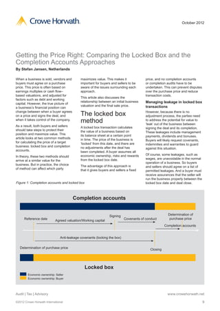 ®                                                                        October 2012




Getting the Price Right: Comparing the Locked Box and the
Completion Accounts Approaches
By Stefan Jansen, Netherlands

When a business is sold, vendors and           maximizes value. This makes it              price, and no completion accounts
buyers must agree on a purchase                important for buyers and sellers to be      or completion audits have to be
price. This price is often based on            aware of the issues surrounding each        undertaken. This can prevent disputes
earnings multiples or cash flow–               approach.                                   over the purchase price and reduce
based valuations, and adjusted for                                                         transaction costs.
                                               This article also discusses the
factors such as debt and working
                                               relationship between an initial business    Managing leakage in locked box
capital. However, the true picture of
                                               valuation and the final sale price.         transactions
a business’s financial position can
change between when a buyer agrees
on a price and signs the deal, and             The locked box                              However, because there is no
                                                                                           adjustment process, the parties need
when it takes control of the company.
                                               method                                      to address the potential for value to
                                                                                           ‘leak’ out of the business between
As a result, both buyers and sellers           A locked box transaction calculates         signing the deal and its completion.
should take steps to protect their             the value of a business based on            These leakages include management
position and maximize value. This              its balance sheet at a certain point        payments, dividends and bonuses.
article looks at two common methods            in time. The price of the business is       Buyers will likely request covenants,
for calculating the price of a target          ‘locked’ from this date, and there are      indemnities and warranties to guard
business: locked box and completion            no adjustments after the deal has           against this situation.
accounts.                                      been completed. A buyer assumes all
                                               economic ownership, risks and rewards       Of course, some leakages, such as
In theory, these two methods should
                                               from the locked box date.                   wages, are unavoidable in the normal
arrive at a similar value for the
                                                                                           operation of a business. So buyers
business. But in practice, the choice          The advantage of this approach is           and sellers should agree on a list of
of method can affect which party               that it gives buyers and sellers a fixed    permitted leakages. And a buyer must
                                                                                           receive assurances that the seller will
                                                                                           run the business properly between the
Figure 1: Completion accounts and locked box                                               locked box date and deal close.



                                        Completion accounts


                                                                   Signing                                Determination of
     Reference date                                                           Covenants of conduct         purchase price
                           Agreed valuation/Working capital
                                                                                                        Completion accounts


                               Anti-leakage covenants (locking the box)

  Determination of purchase price                                                             Closing




                                                 Locked box
        Economic ownership: Seller
        Economic ownership: Buyer




Audit | Tax | Advisory                                                                                    www.crowehorwath.net

©2012 Crowe Horwath International                                                                                                    9
 
