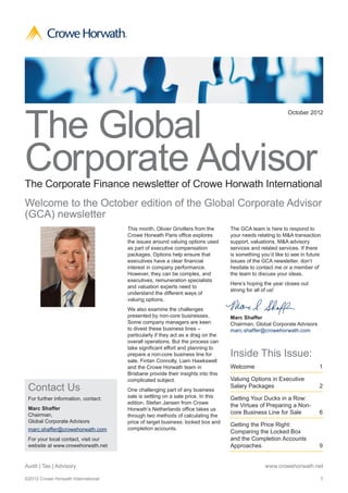 ®




The Global
                                                                                                              October 2012




Corporate Advisor
The Corporate Finance newsletter of Crowe Horwath International
Welcome to the October edition of the Global Corporate Advisor
(GCA) newsletter
                                         This month, Olivier Grivillers from the     The GCA team is here to respond to
                                         Crowe Horwath Paris office explores         your needs relating to M&A transaction
                                         the issues around valuing options used      support, valuations, M&A advisory
                                         as part of executive compensation           services and related services. If there
                                         packages. Options help ensure that          is something you’d like to see in future
                                         executives have a clear financial           issues of the GCA newsletter, don’t
                                         interest in company performance.            hesitate to contact me or a member of
                                         However, they can be complex, and           the team to discuss your ideas.
                                         executives, remuneration specialists
                                                                                     Here’s hoping the year closes out
                                         and valuation experts need to
                                                                                     strong for all of us!
                                         understand the different ways of
                                         valuing options.
                                         We also examine the challenges
                                         presented by non-core businesses.           Marc Shaffer
                                         Some company managers are keen              Chairman, Global Corporate Advisors
                                         to divest these business lines –            marc.shaffer@crowehorwath.com
                                         particularly if they act as a drag on the
                                         overall operations. But the process can
                                         take significant effort and planning to
                                         prepare a non-core business line for        Inside This Issue:
                                         sale. Fintan Connolly, Liam Hawkswell
                                         and the Crowe Horwath team in               Welcome	1
                                         Brisbane provide their insights into this
                                         complicated subject.                        Valuing Options in Executive
 Contact Us                              One challenging part of any business
                                                                                     Salary Packages	                       2

 For further information, contact:       sale is settling on a sale price. In this   Getting Your Ducks in a Row:
                                         edition, Stefan Jansen from Crowe
                                                                                     the Virtues of Preparing a Non-
 Marc Shaffer                            Horwath’s Netherlands office takes us
 Chairman,                                                                           core Business Line for Sale	           6
                                         through two methods of calculating the
 Global Corporate Advisors               price of target business: locked box and
                                                                                     Getting the Price Right:
 marc.shaffer@crowehorwath.com           completion accounts.
                                                                                     Comparing the Locked Box
 For your local contact, visit our                                                   and the Completion Accounts
 website at www.crowehorwath.net                                                     Approaches	9


Audit | Tax | Advisory                                                                              www.crowehorwath.net

©2012 Crowe Horwath International                                                                                           1
 
