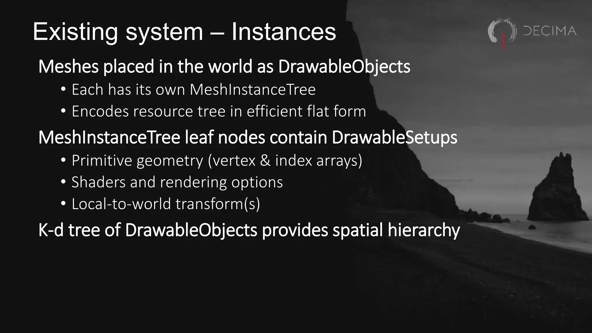 Existing system – Instances
Meshes placed in the world as DrawableObjects
• Each has its own MeshInstanceTree
• Encodes resource tree in efficient flat form
MeshInstanceTree leaf nodes contain DrawableSetups
• Primitive geometry (vertex & index arrays)
• Shaders and rendering options
• Local-to-world transform(s)
K-d tree of DrawableObjects provides spatial hierarchy
 