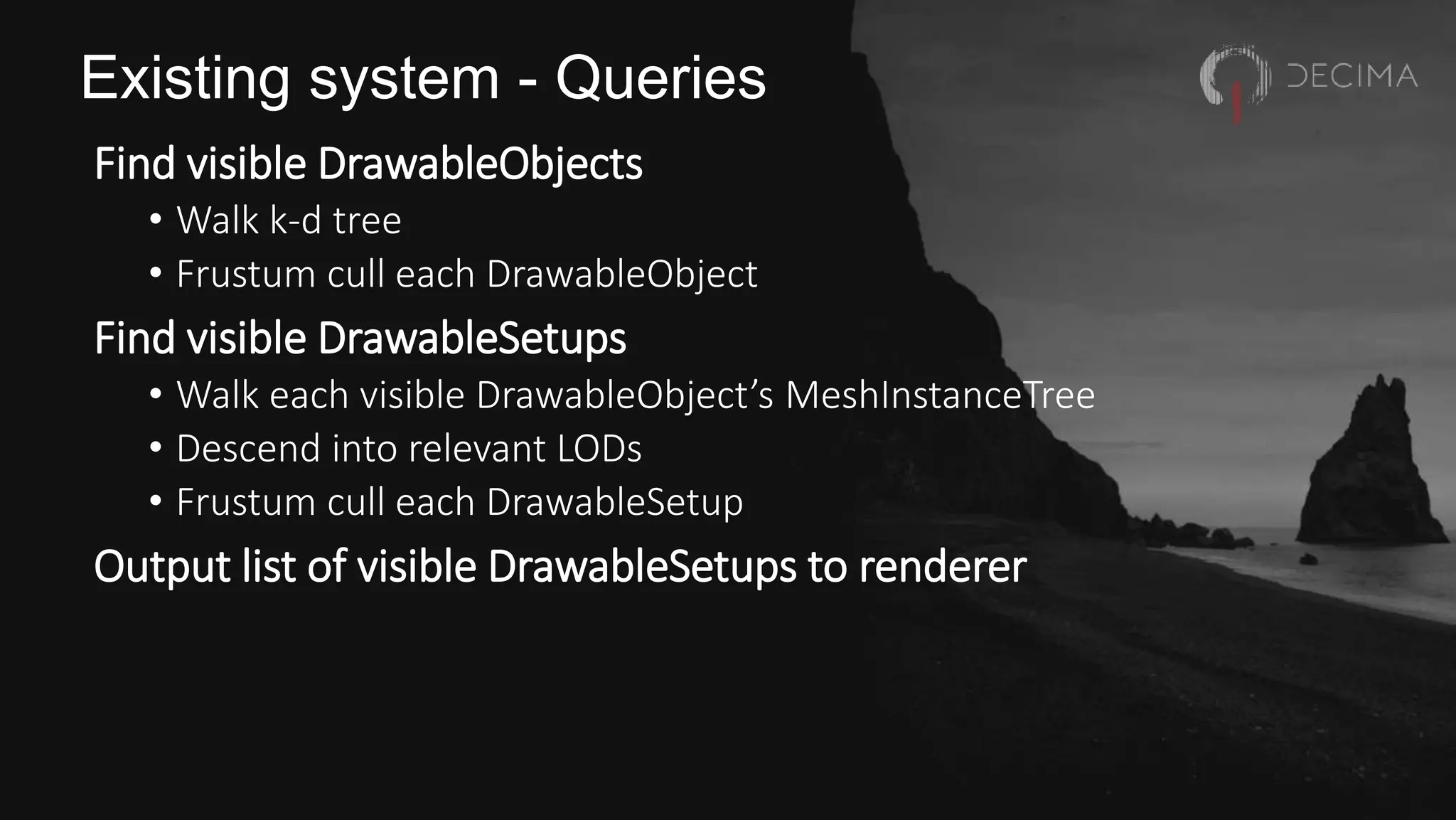Existing system - Queries
Find visible DrawableObjects
• Walk k-d tree
• Frustum cull each DrawableObject
Find visible DrawableSetups
• Walk each visible DrawableObject’s MeshInstanceTree
• Descend into relevant LODs
• Frustum cull each DrawableSetup
Output list of visible DrawableSetups to renderer
 