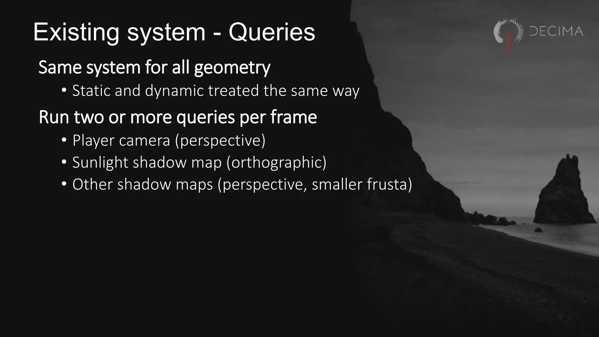 Existing system - Queries
Same system for all geometry
• Static and dynamic treated the same way
Run two or more queries per frame
• Player camera (perspective)
• Sunlight shadow map (orthographic)
• Other shadow maps (perspective, smaller frusta)
 