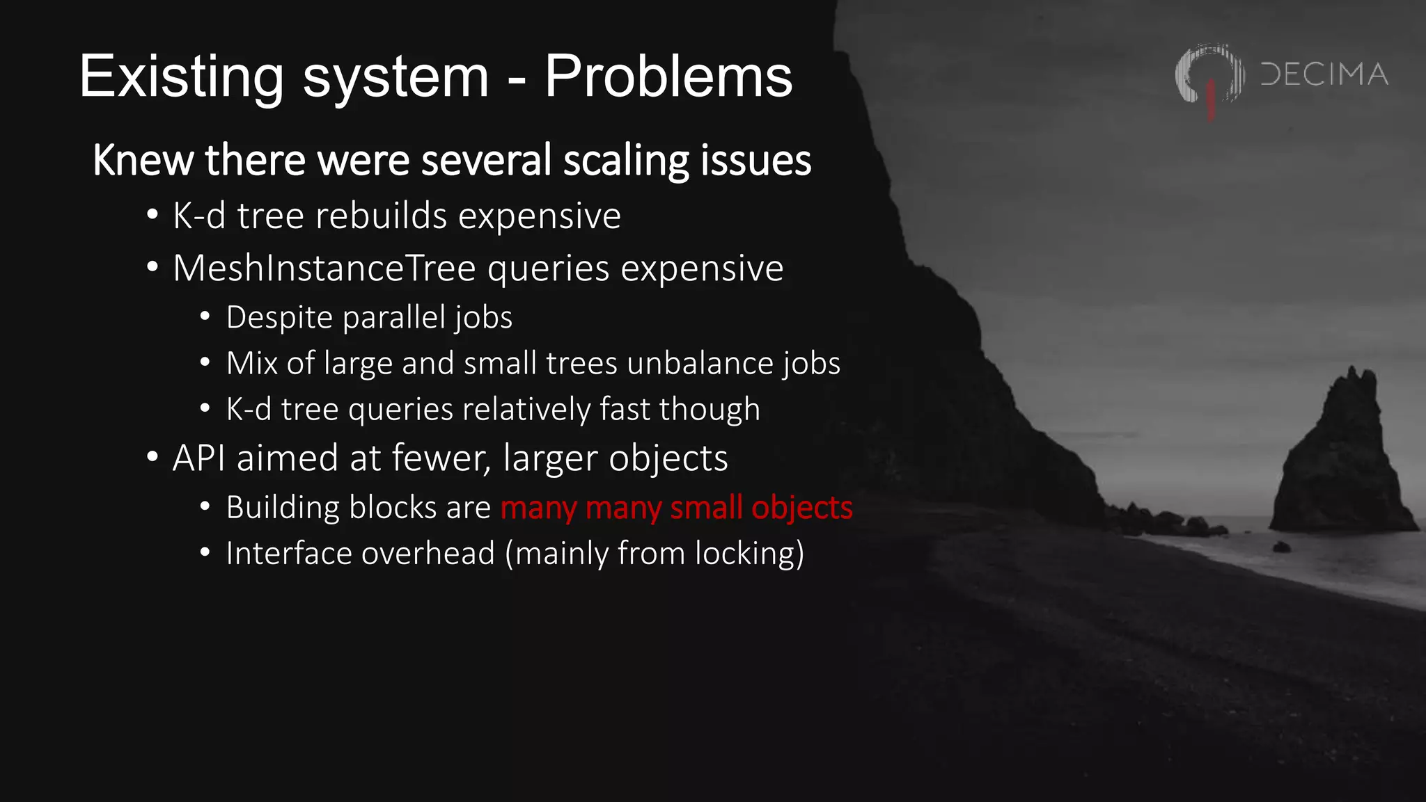 Existing system - Problems
Knew there were several scaling issues
• K-d tree rebuilds expensive
• MeshInstanceTree queries expensive
• Despite parallel jobs
• Mix of large and small trees unbalance jobs
• K-d tree queries relatively fast though
• API aimed at fewer, larger objects
• Building blocks are many many small objects
• Interface overhead (mainly from locking)
 