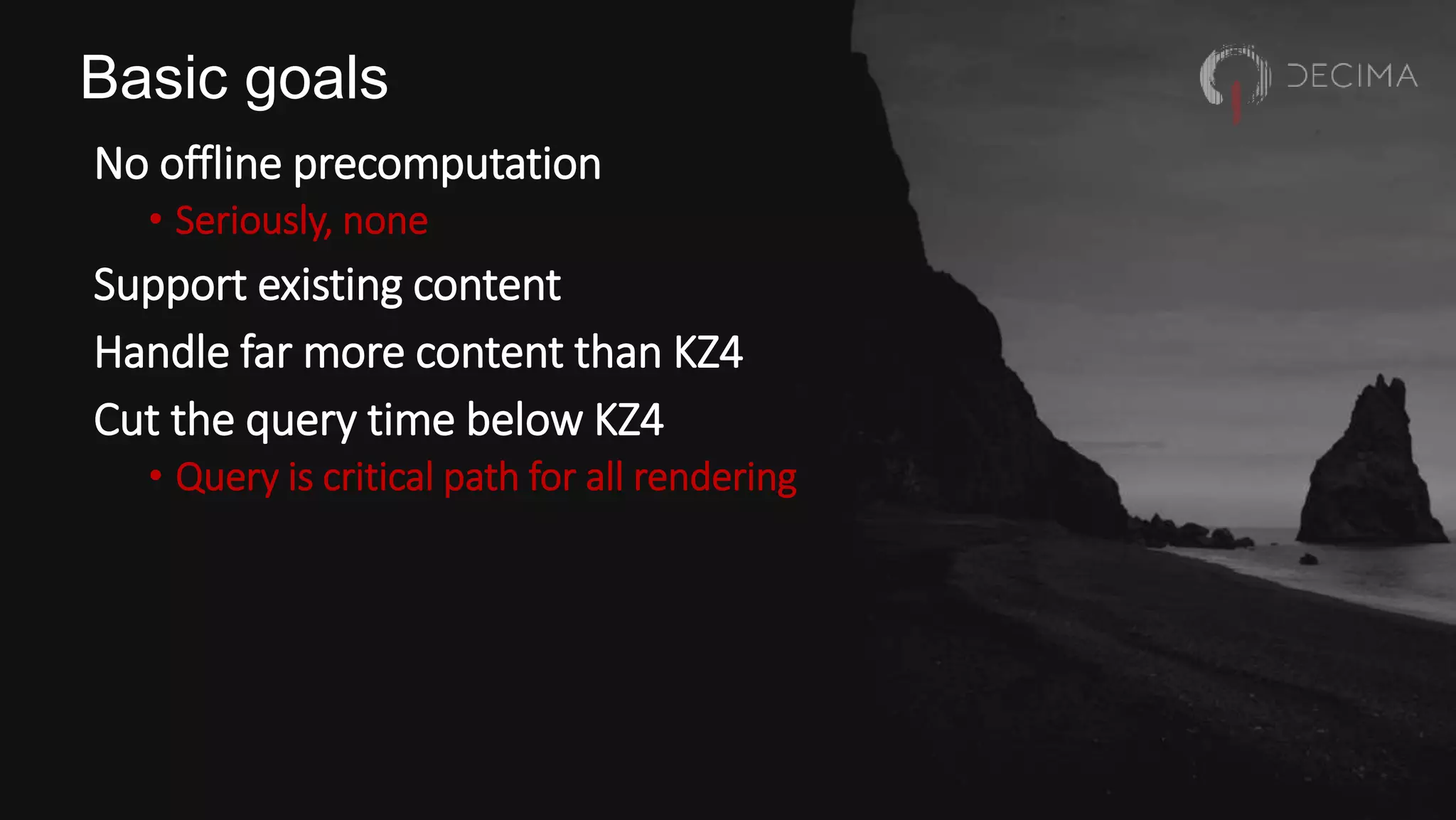 Basic goals
No offline precomputation
• Seriously, none
Support existing content
Handle far more content than KZ4
Cut the query time below KZ4
• Query is critical path for all rendering
 