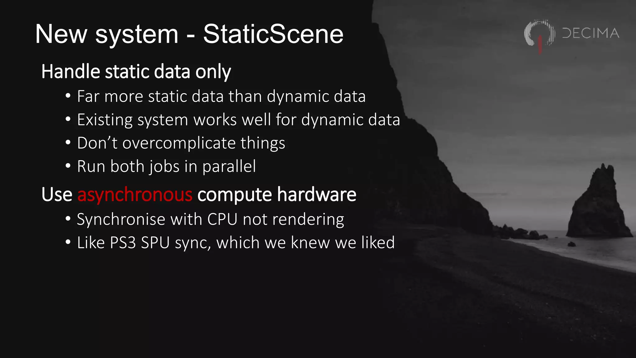 New system - StaticScene
Handle static data only
• Far more static data than dynamic data
• Existing system works well for dynamic data
• Don’t overcomplicate things
• Run both jobs in parallel
Use asynchronous compute hardware
• Synchronise with CPU not rendering
• Like PS3 SPU sync, which we knew we liked
 