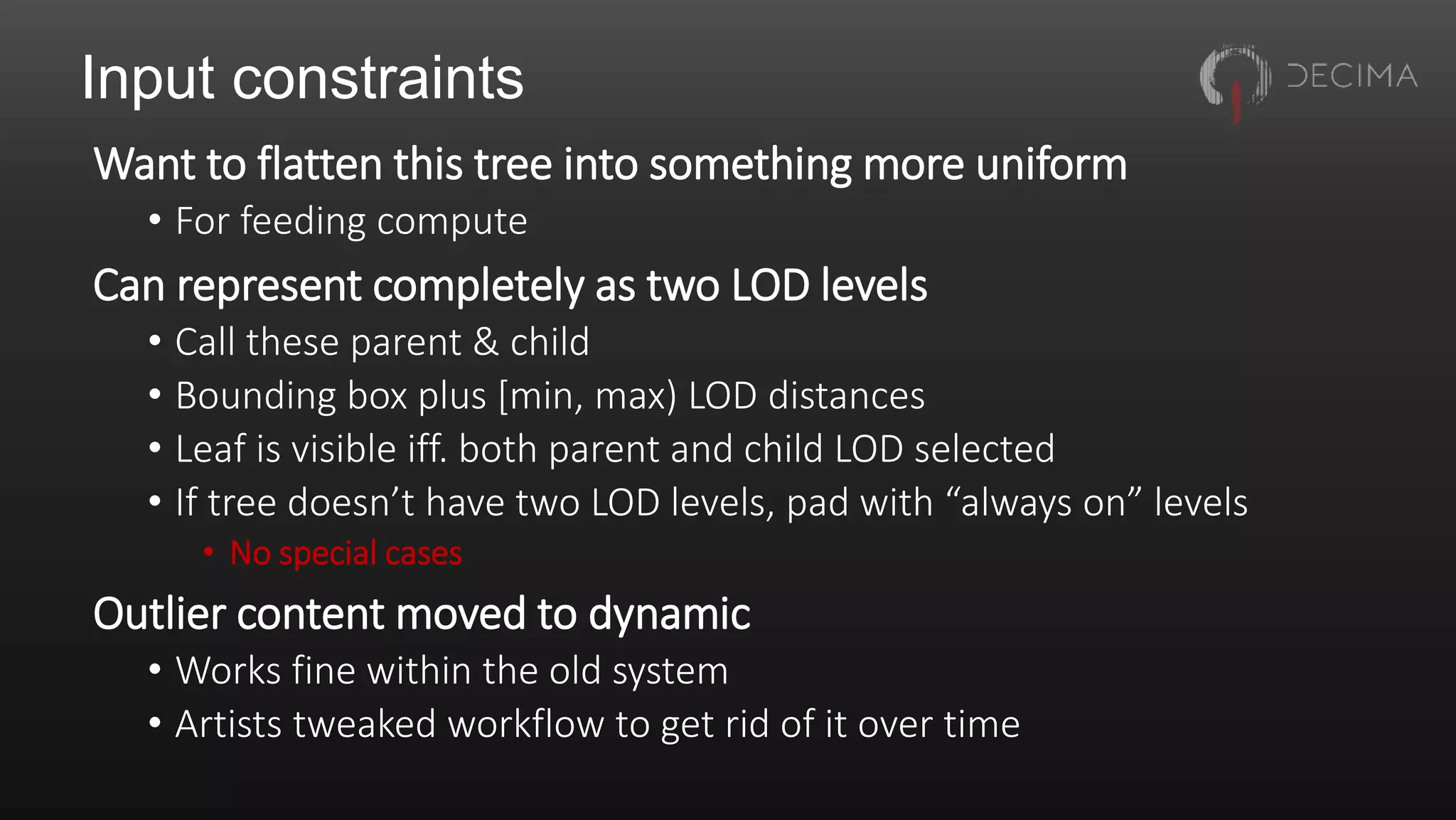 Input constraints
Want to flatten this tree into something more uniform
• For feeding compute
Can represent completely as two LOD levels
• Call these parent & child
• Bounding box plus [min, max) LOD distances
• Leaf is visible iff. both parent and child LOD selected
• If tree doesn’t have two LOD levels, pad with “always on” levels
• No special cases
Outlier content moved to dynamic
• Works fine within the old system
• Artists tweaked workflow to get rid of it over time
 