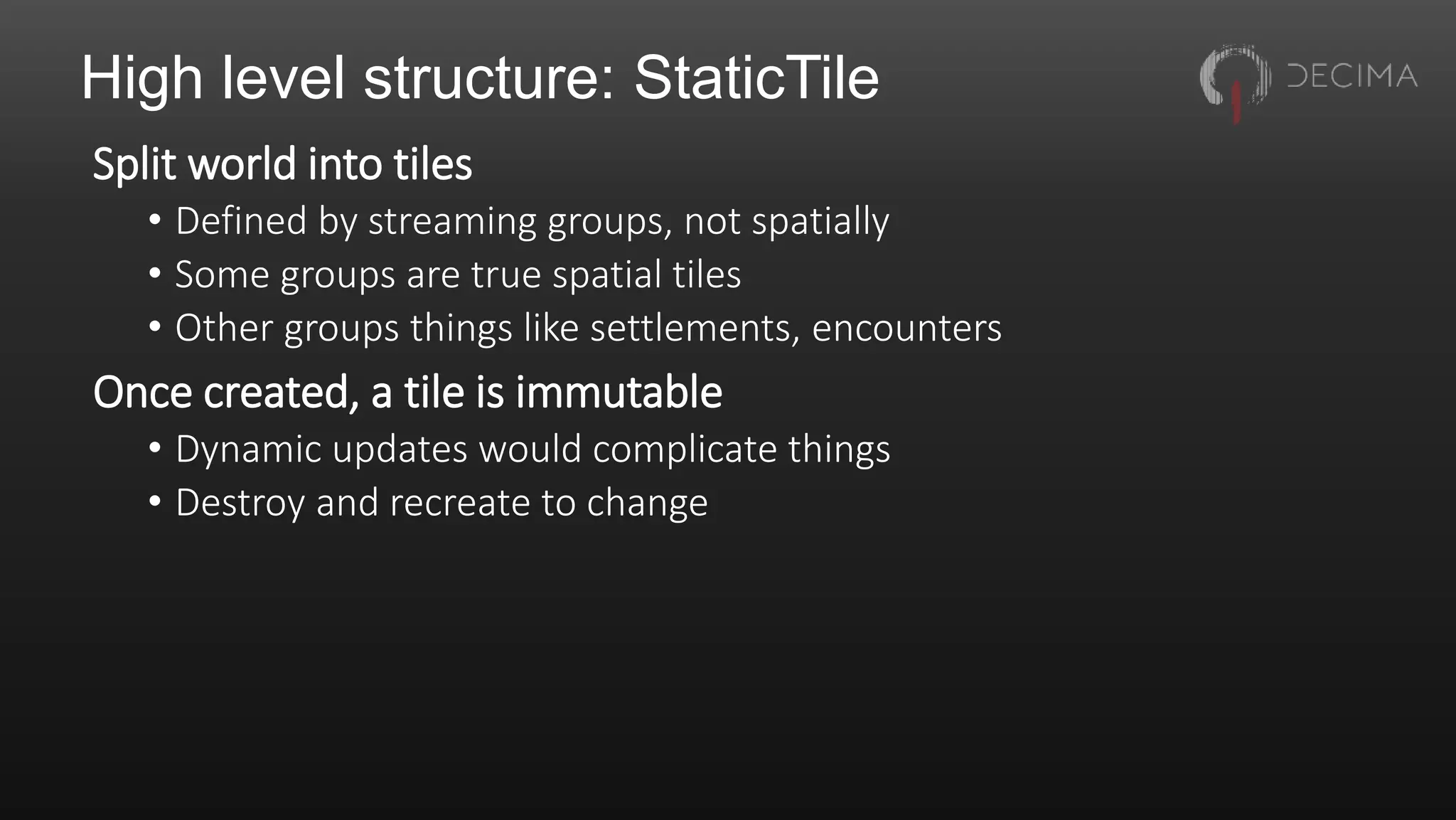 High level structure: StaticTile
Split world into tiles
• Defined by streaming groups, not spatially
• Some groups are true spatial tiles
• Other groups things like settlements, encounters
Once created, a tile is immutable
• Dynamic updates would complicate things
• Destroy and recreate to change
 