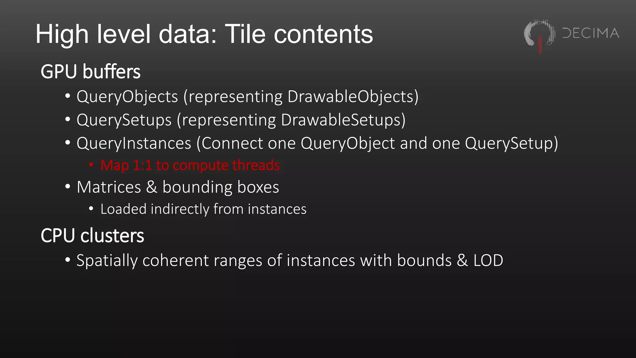 High level data: Tile contents
GPU buffers
• QueryObjects (representing DrawableObjects)
• QuerySetups (representing DrawableSetups)
• QueryInstances (Connect one QueryObject and one QuerySetup)
• Map 1:1 to compute threads
• Matrices & bounding boxes
• Loaded indirectly from instances
CPU clusters
• Spatially coherent ranges of instances with bounds & LOD
 