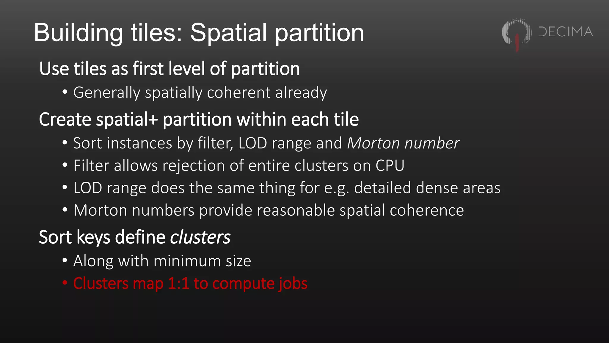Building tiles: Spatial partition
Use tiles as first level of partition
• Generally spatially coherent already
Create spatial+ partition within each tile
• Sort instances by filter, LOD range and Morton number
• Filter allows rejection of entire clusters on CPU
• LOD range does the same thing for e.g. detailed dense areas
• Morton numbers provide reasonable spatial coherence
Sort keys define clusters
• Along with minimum size
• Clusters map 1:1 to compute jobs
 