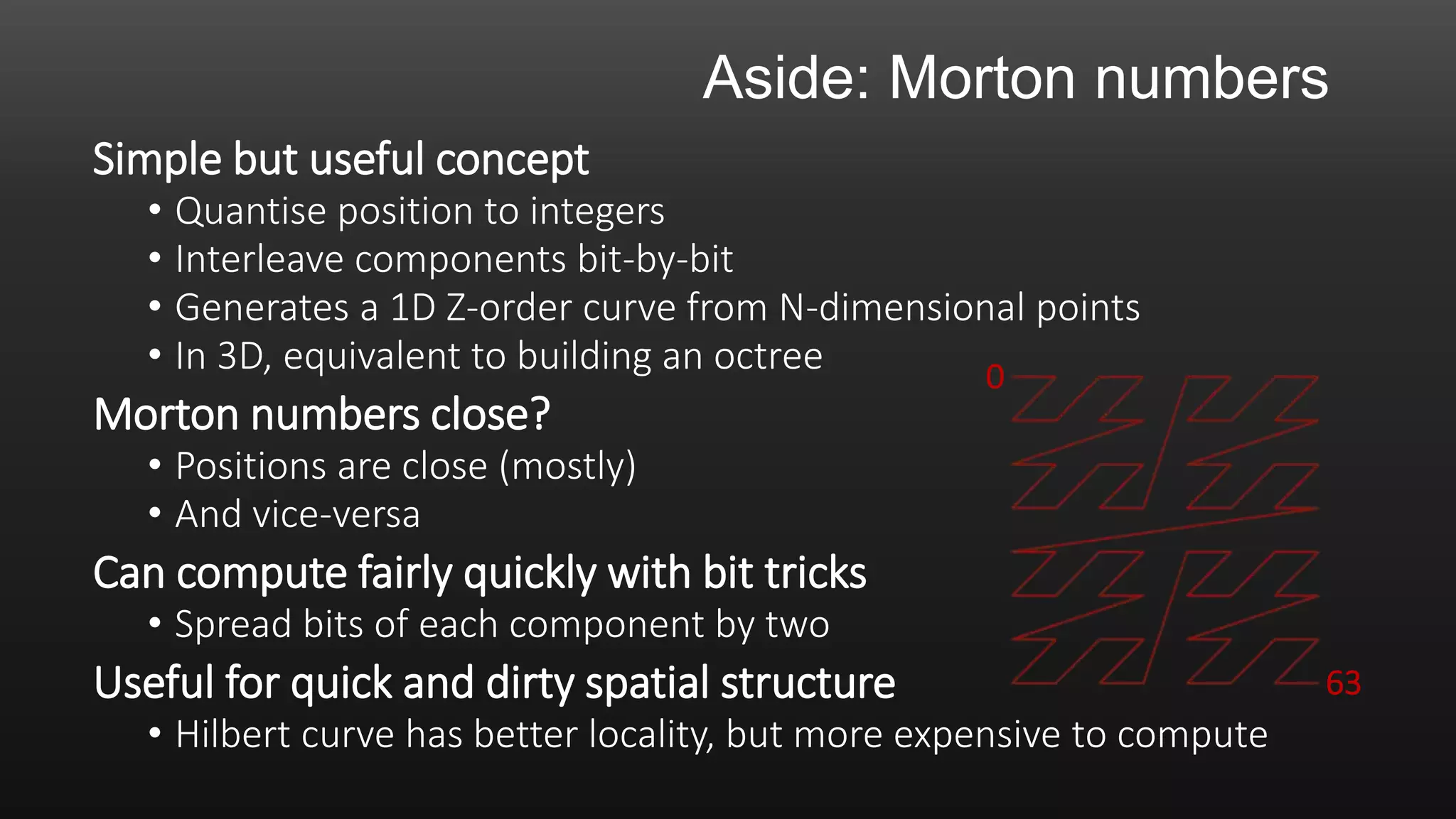 Simple but useful concept
• Quantise position to integers
• Interleave components bit-by-bit
• Generates a 1D Z-order curve from N-dimensional points
• In 3D, equivalent to building an octree
Morton numbers close?
• Positions are close (mostly)
• And vice-versa
Can compute fairly quickly with bit tricks
• Spread bits of each component by two
Useful for quick and dirty spatial structure
• Hilbert curve has better locality, but more expensive to compute
Aside: Morton numbers
0
63
 