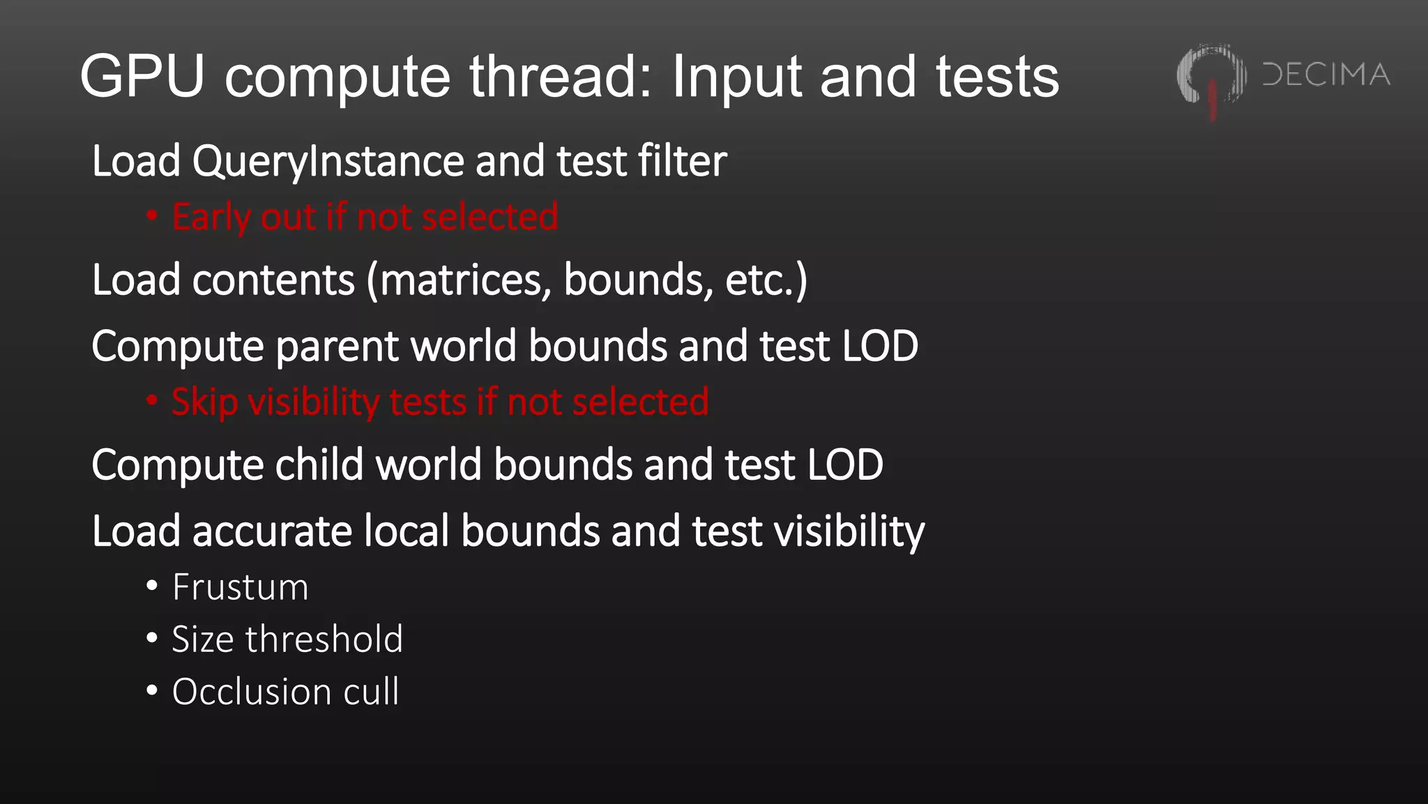 GPU compute thread: Input and tests
Load QueryInstance and test filter
• Early out if not selected
Load contents (matrices, bounds, etc.)
Compute parent world bounds and test LOD
• Skip visibility tests if not selected
Compute child world bounds and test LOD
Load accurate local bounds and test visibility
• Frustum
• Size threshold
• Occlusion cull
 