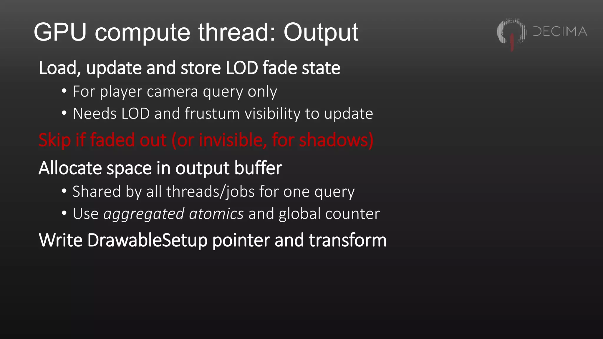 GPU compute thread: Output
Load, update and store LOD fade state
• For player camera query only
• Needs LOD and frustum visibility to update
Skip if faded out (or invisible, for shadows)
Allocate space in output buffer
• Shared by all threads/jobs for one query
• Use aggregated atomics and global counter
Write DrawableSetup pointer and transform
 