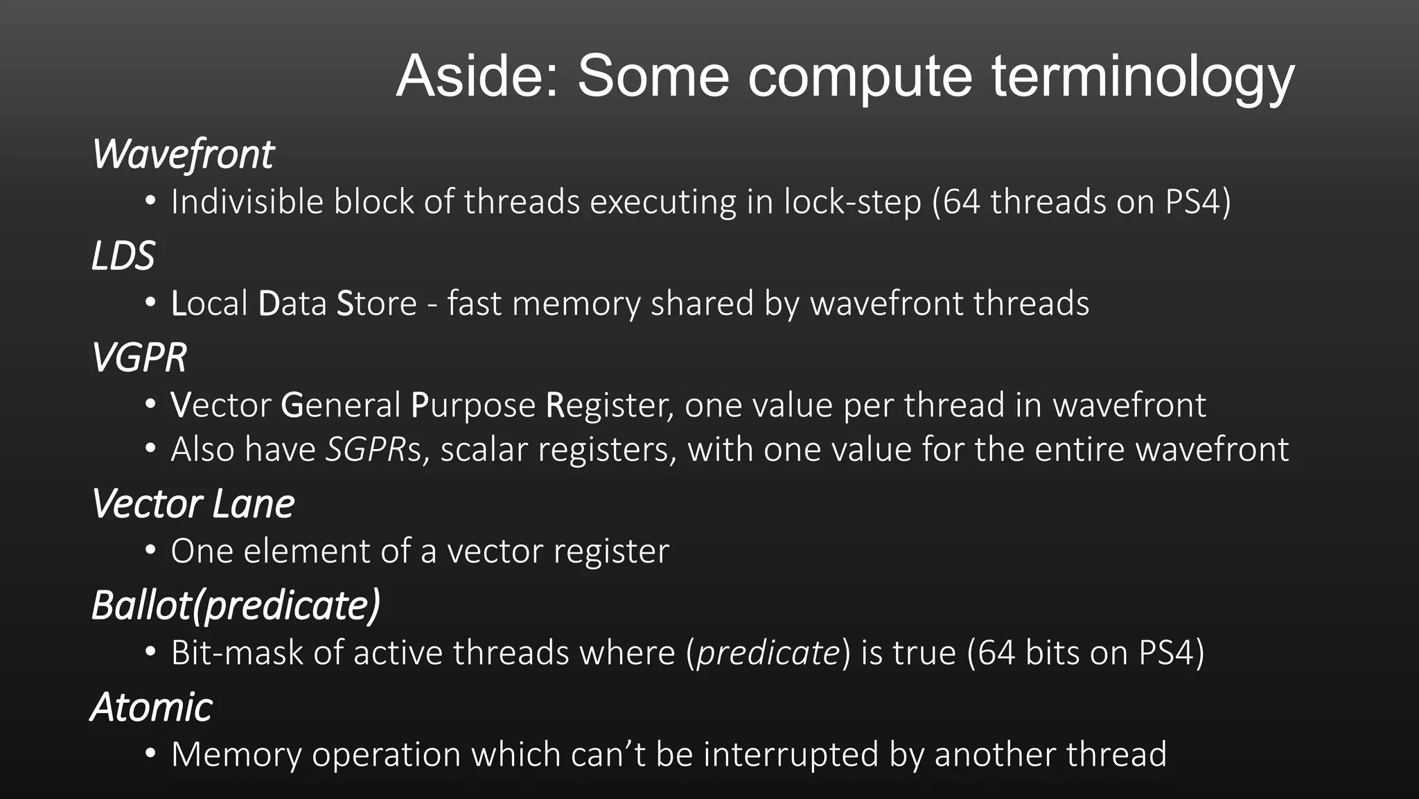 Aside: Some compute terminology
Wavefront
• Indivisible block of threads executing in lock-step (64 threads on PS4)
LDS
• Local Data Store - fast memory shared by wavefront threads
VGPR
• Vector General Purpose Register, one value per thread in wavefront
• Also have SGPRs, scalar registers, with one value for the entire wavefront
Vector Lane
• One element of a vector register
Ballot(predicate)
• Bit-mask of active threads where (predicate) is true (64 bits on PS4)
Atomic
• Memory operation which can’t be interrupted by another thread
 