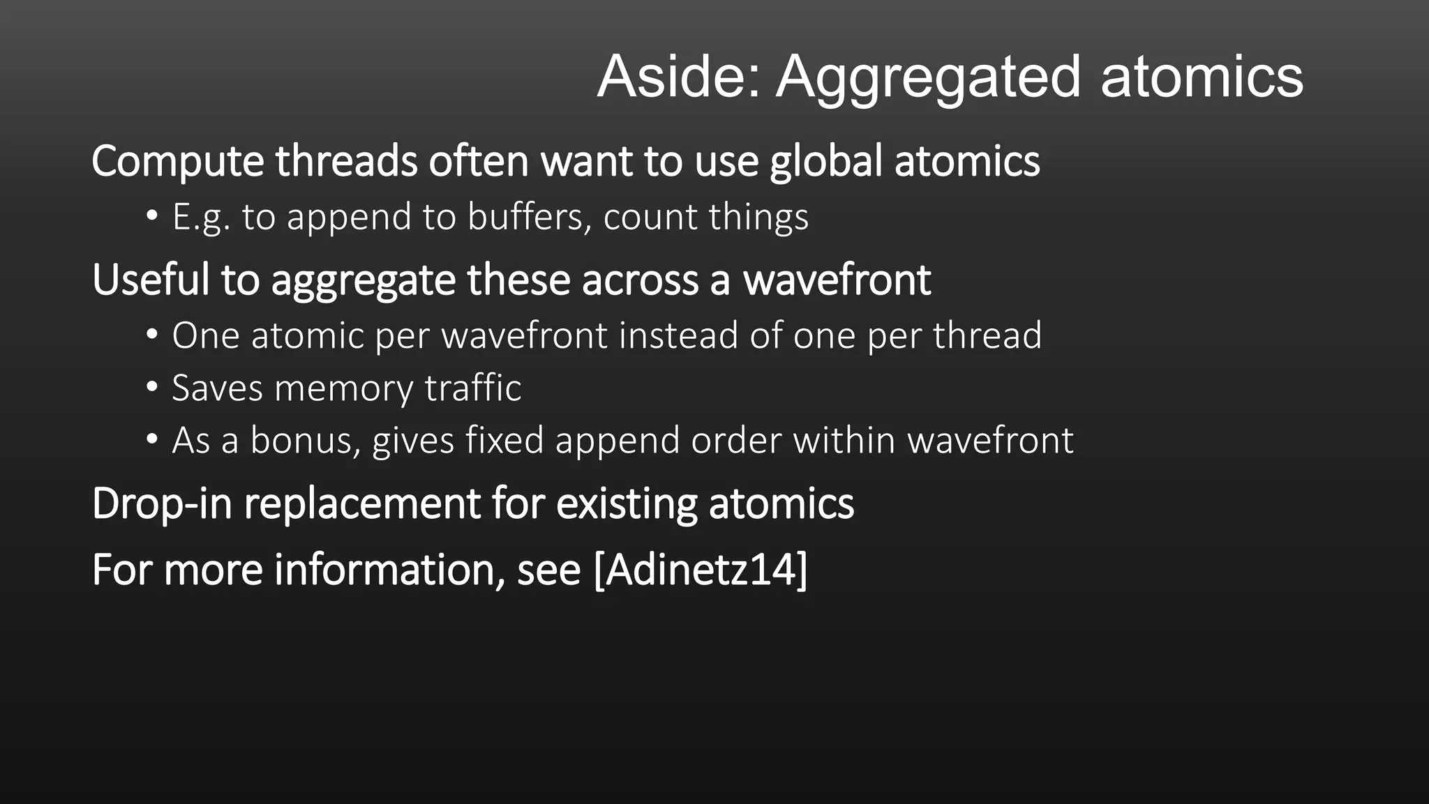 Aside: Aggregated atomics
Compute threads often want to use global atomics
• E.g. to append to buffers, count things
Useful to aggregate these across a wavefront
• One atomic per wavefront instead of one per thread
• Saves memory traffic
• As a bonus, gives fixed append order within wavefront
Drop-in replacement for existing atomics
For more information, see [Adinetz14]
 