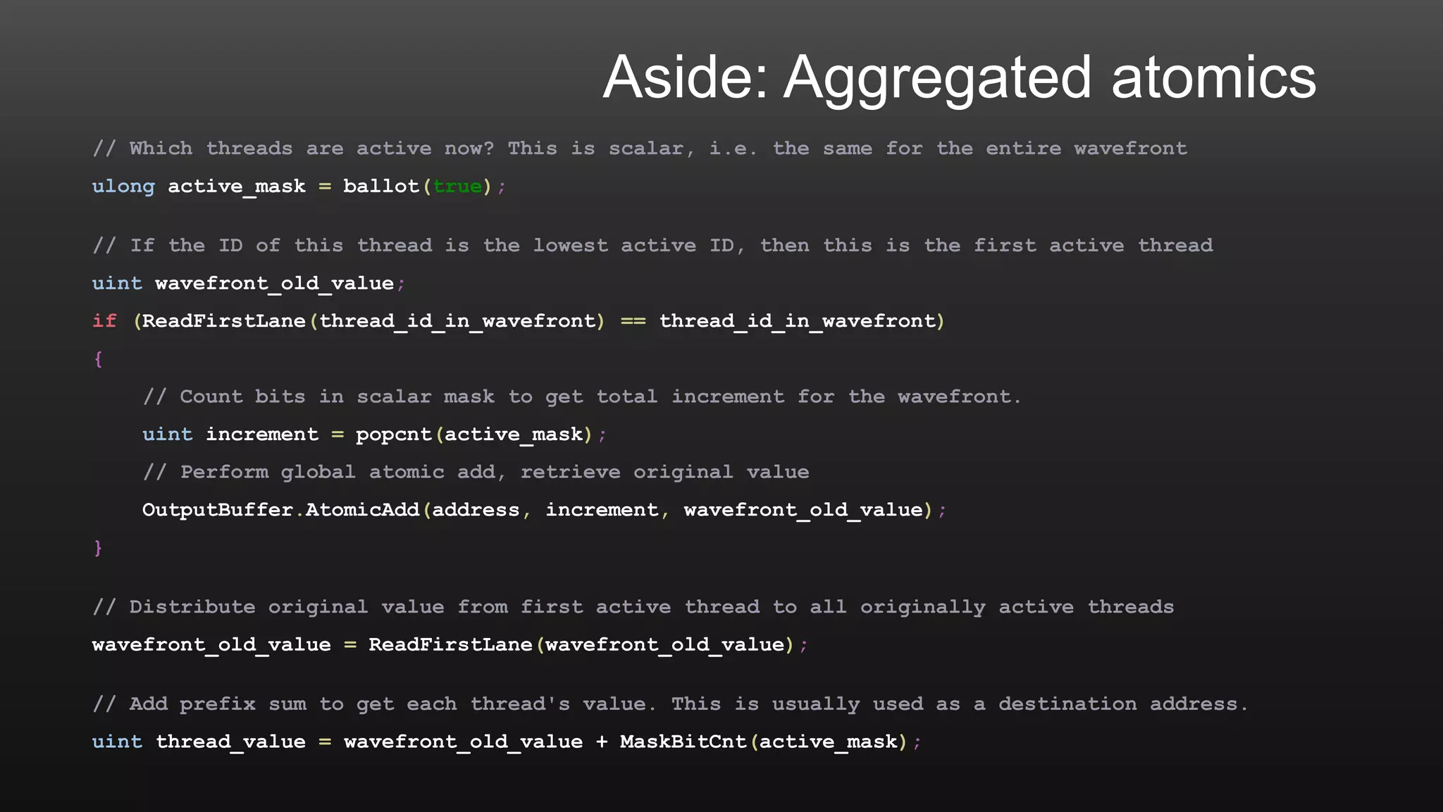 Aside: Aggregated atomics
// Which threads are active now? This is scalar, i.e. the same for the entire wavefront
ulong active_mask = ballot(true);
// If the ID of this thread is the lowest active ID, then this is the first active thread
uint wavefront_old_value;
if (ReadFirstLane(thread_id_in_wavefront) == thread_id_in_wavefront)
{
// Count bits in scalar mask to get total increment for the wavefront.
uint increment = popcnt(active_mask);
// Perform global atomic add, retrieve original value
OutputBuffer.AtomicAdd(address, increment, wavefront_old_value);
}
// Distribute original value from first active thread to all originally active threads
wavefront_old_value = ReadFirstLane(wavefront_old_value);
// Add prefix sum to get each thread's value. This is usually used as a destination address.
uint thread_value = wavefront_old_value + MaskBitCnt(active_mask);
 