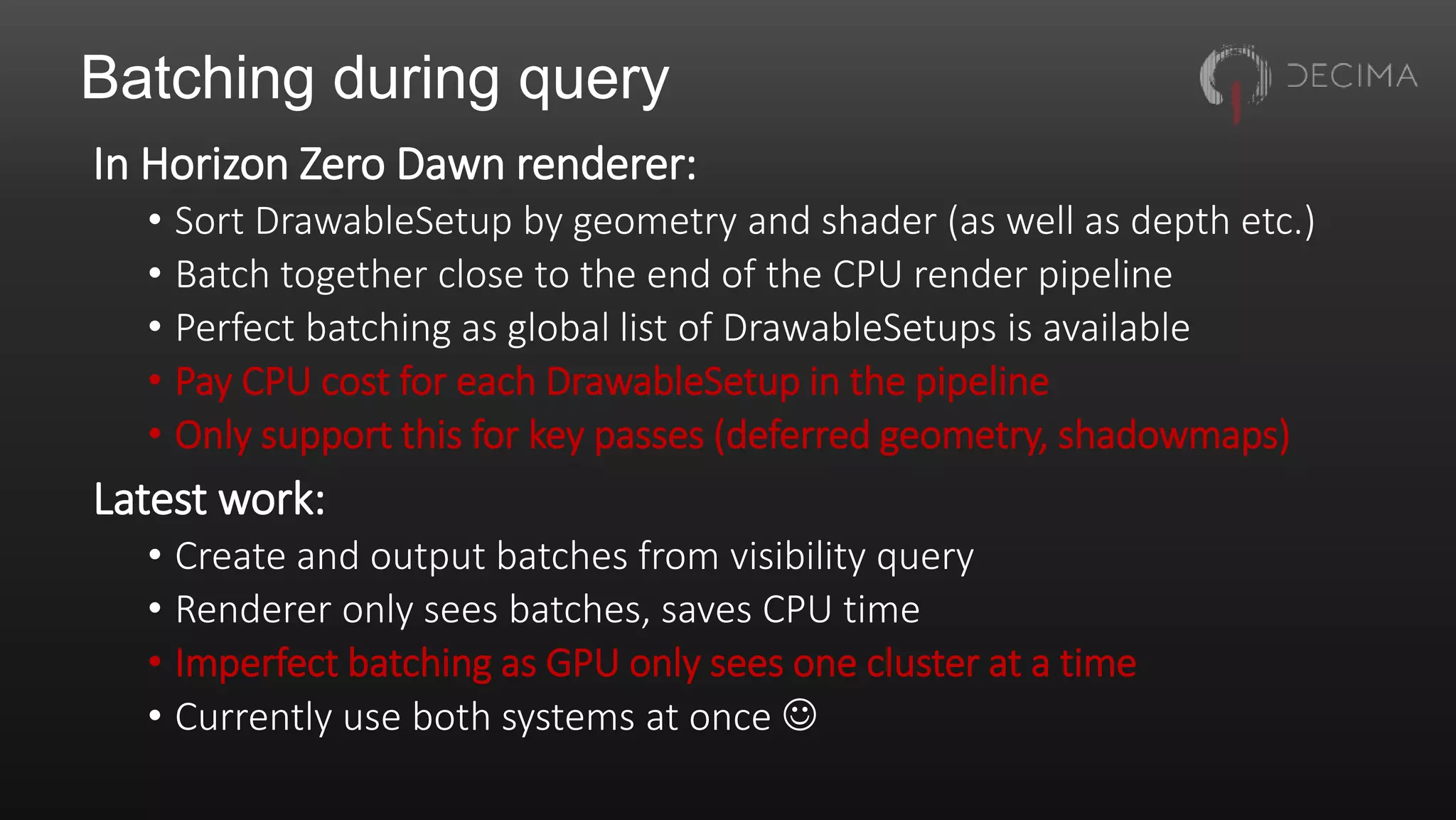 Batching during query
In Horizon Zero Dawn renderer:
• Sort DrawableSetup by geometry and shader (as well as depth etc.)
• Batch together close to the end of the CPU render pipeline
• Perfect batching as global list of DrawableSetups is available
• Pay CPU cost for each DrawableSetup in the pipeline
• Only support this for key passes (deferred geometry, shadowmaps)
Latest work:
• Create and output batches from visibility query
• Renderer only sees batches, saves CPU time
• Imperfect batching as GPU only sees one cluster at a time
• Currently use both systems at once 
 