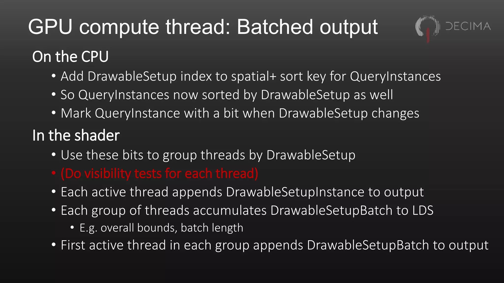 GPU compute thread: Batched output
On the CPU
• Add DrawableSetup index to spatial+ sort key for QueryInstances
• So QueryInstances now sorted by DrawableSetup as well
• Mark QueryInstance with a bit when DrawableSetup changes
In the shader
• Use these bits to group threads by DrawableSetup
• (Do visibility tests for each thread)
• Each active thread appends DrawableSetupInstance to output
• Each group of threads accumulates DrawableSetupBatch to LDS
• E.g. overall bounds, batch length
• First active thread in each group appends DrawableSetupBatch to output
 