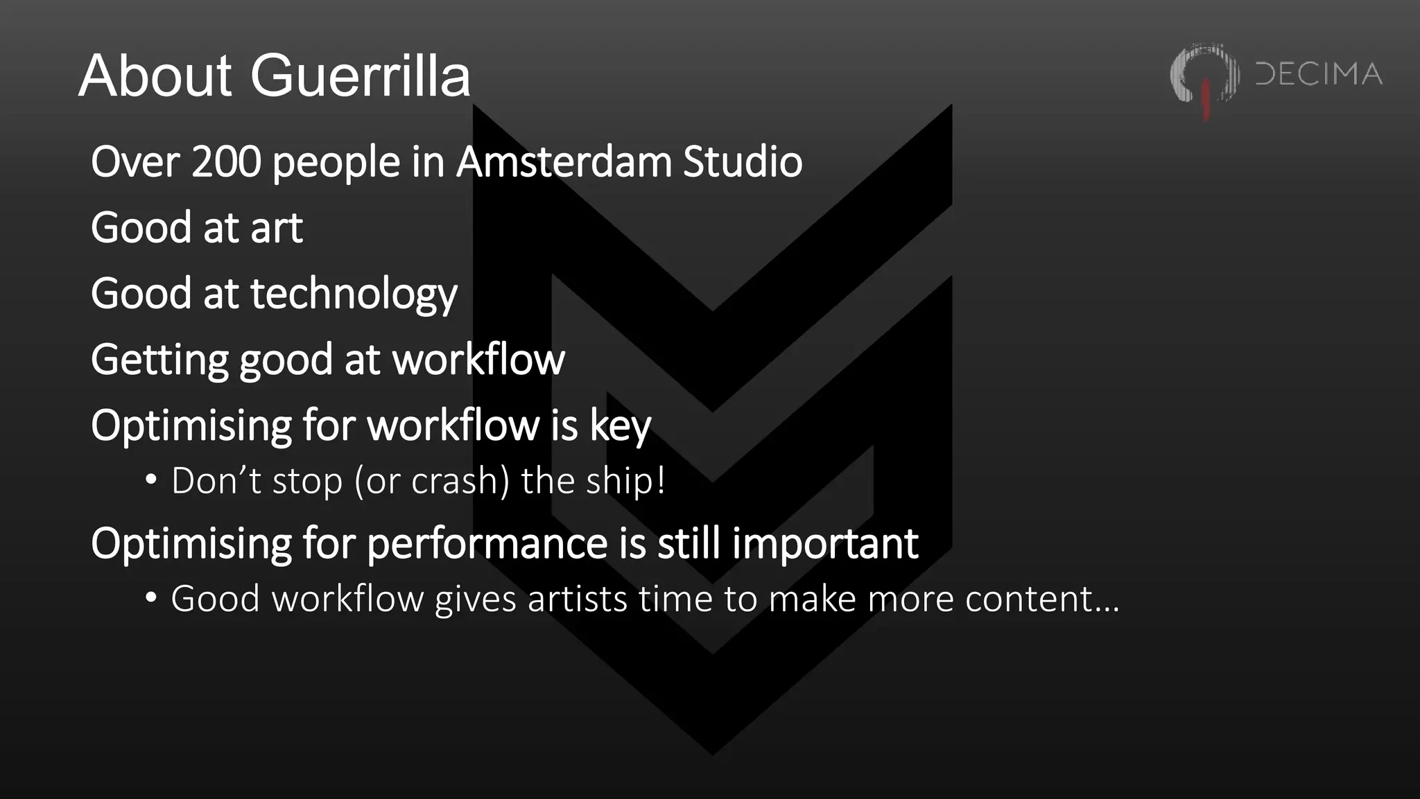 About Guerrilla
Over 200 people in Amsterdam Studio
Good at art
Good at technology
Getting good at workflow
Optimising for workflow is key
• Don’t stop (or crash) the ship!
Optimising for performance is still important
• Good workflow gives artists time to make more content…
 
