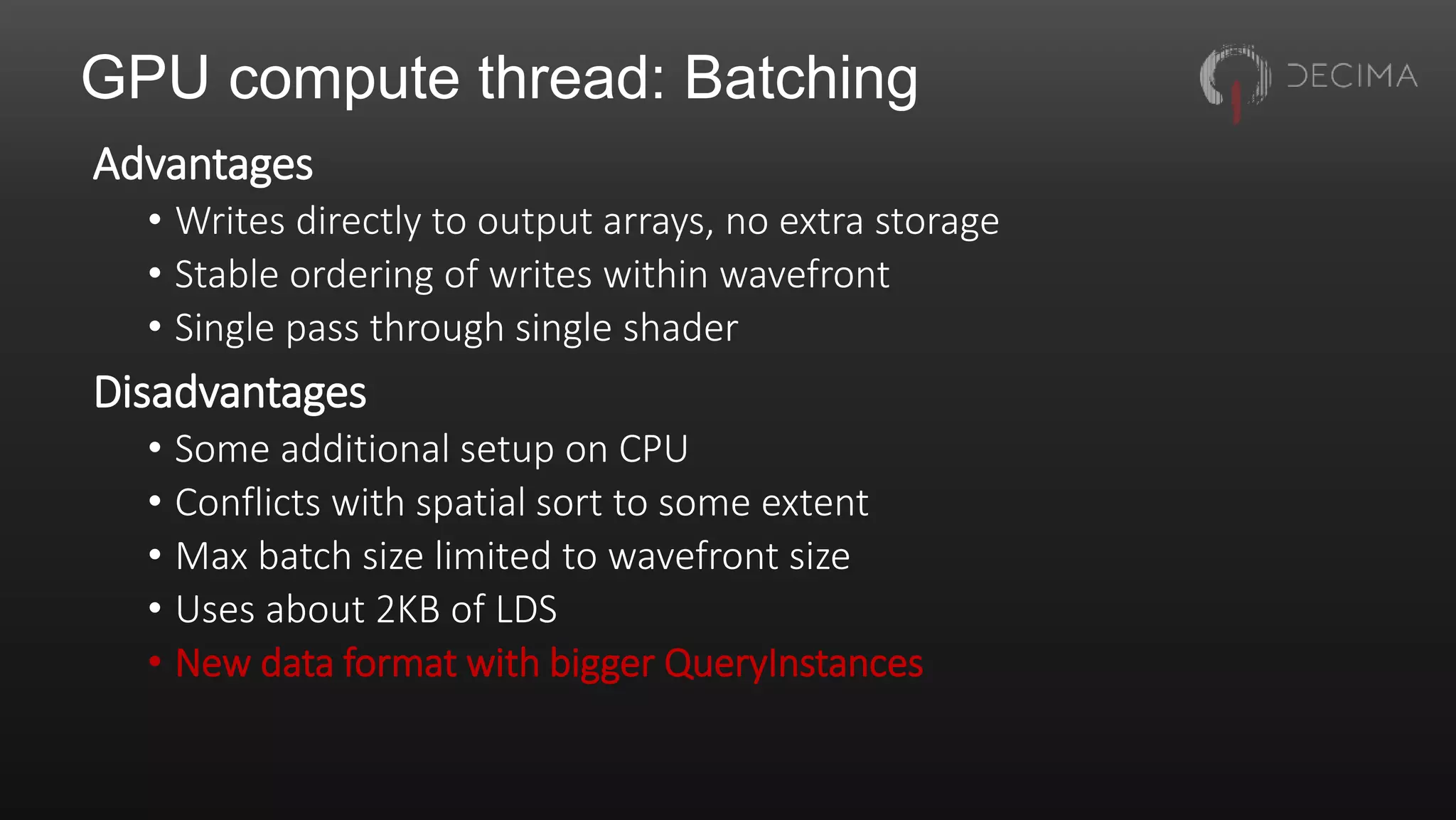 GPU compute thread: Batching
Advantages
• Writes directly to output arrays, no extra storage
• Stable ordering of writes within wavefront
• Single pass through single shader
Disadvantages
• Some additional setup on CPU
• Conflicts with spatial sort to some extent
• Max batch size limited to wavefront size
• Uses about 2KB of LDS
• New data format with bigger QueryInstances
 