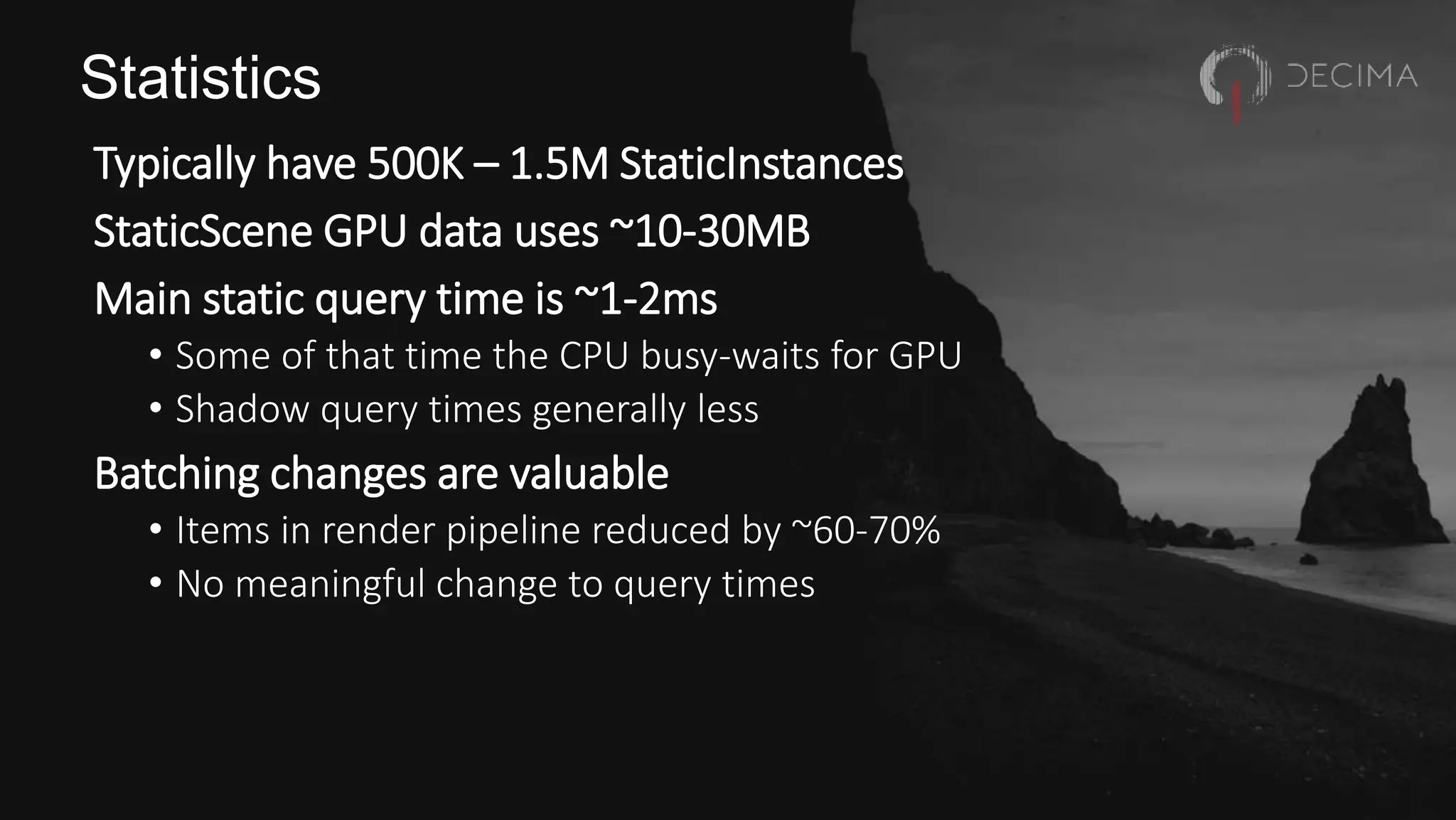 Statistics
Typically have 500K – 1.5M StaticInstances
StaticScene GPU data uses ~10-30MB
Main static query time is ~1-2ms
• Some of that time the CPU busy-waits for GPU
• Shadow query times generally less
Batching changes are valuable
• Items in render pipeline reduced by ~60-70%
• No meaningful change to query times
 