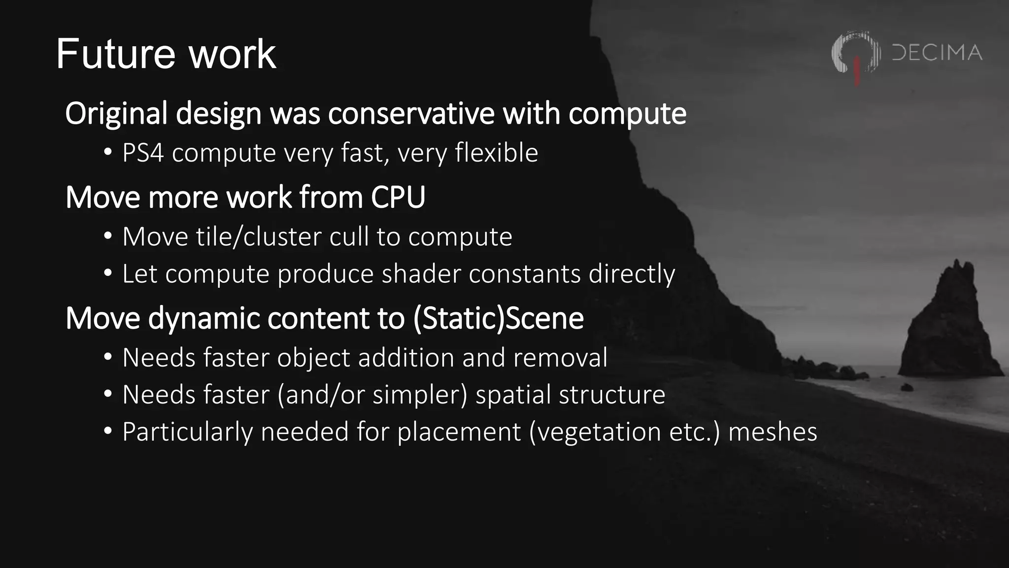 Future work
Original design was conservative with compute
• PS4 compute very fast, very flexible
Move more work from CPU
• Move tile/cluster cull to compute
• Let compute produce shader constants directly
Move dynamic content to (Static)Scene
• Needs faster object addition and removal
• Needs faster (and/or simpler) spatial structure
• Particularly needed for placement (vegetation etc.) meshes
 