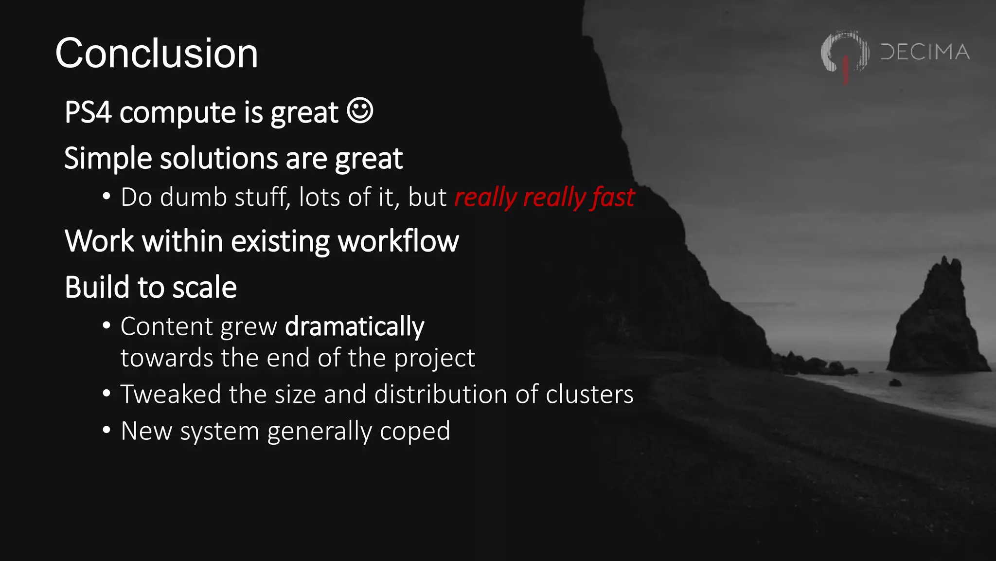 Conclusion
PS4 compute is great 
Simple solutions are great
• Do dumb stuff, lots of it, but really really fast
Work within existing workflow
Build to scale
• Content grew dramatically
towards the end of the project
• Tweaked the size and distribution of clusters
• New system generally coped
 