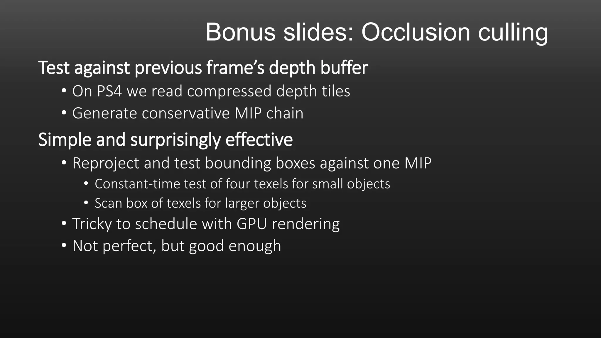 Bonus slides: Occlusion culling
Test against previous frame’s depth buffer
• On PS4 we read compressed depth tiles
• Generate conservative MIP chain
Simple and surprisingly effective
• Reproject and test bounding boxes against one MIP
• Constant-time test of four texels for small objects
• Scan box of texels for larger objects
• Tricky to schedule with GPU rendering
• Not perfect, but good enough
 
