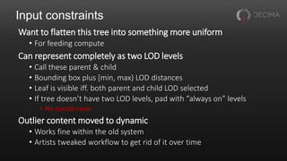 Input constraints
Want to flatten this tree into something more uniform
• For feeding compute
Can represent completely as two LOD levels
• Call these parent & child
• Bounding box plus [min, max) LOD distances
• Leaf is visible iff. both parent and child LOD selected
• If tree doesn’t have two LOD levels, pad with “always on” levels
• No special cases
Outlier content moved to dynamic
• Works fine within the old system
• Artists tweaked workflow to get rid of it over time
 