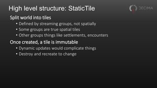 High level structure: StaticTile
Split world into tiles
• Defined by streaming groups, not spatially
• Some groups are true spatial tiles
• Other groups things like settlements, encounters
Once created, a tile is immutable
• Dynamic updates would complicate things
• Destroy and recreate to change
 