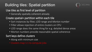 Building tiles: Spatial partition
Use tiles as first level of partition
• Generally spatially coherent already
Create spatial+ partition within each tile
• Sort instances by filter, LOD range and Morton number
• Filter allows rejection of entire clusters on CPU
• LOD range does the same thing for e.g. detailed dense areas
• Morton numbers provide reasonable spatial coherence
Sort keys define clusters
• Along with minimum size
• Clusters map 1:1 to compute jobs
 
