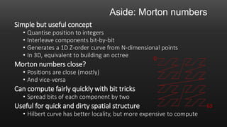 Simple but useful concept
• Quantise position to integers
• Interleave components bit-by-bit
• Generates a 1D Z-order curve from N-dimensional points
• In 3D, equivalent to building an octree
Morton numbers close?
• Positions are close (mostly)
• And vice-versa
Can compute fairly quickly with bit tricks
• Spread bits of each component by two
Useful for quick and dirty spatial structure
• Hilbert curve has better locality, but more expensive to compute
Aside: Morton numbers
0
63
 