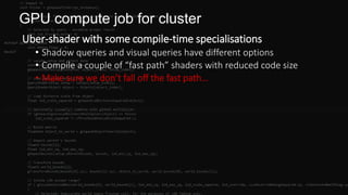 GPU compute job for cluster
Uber-shader with some compile-time specialisations
• Shadow queries and visual queries have different options
• Compile a couple of “fast path” shaders with reduced code size
• Make sure we don’t fall off the fast path…
 