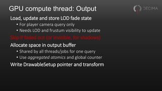 GPU compute thread: Output
Load, update and store LOD fade state
• For player camera query only
• Needs LOD and frustum visibility to update
Skip if faded out (or invisible, for shadows)
Allocate space in output buffer
• Shared by all threads/jobs for one query
• Use aggregated atomics and global counter
Write DrawableSetup pointer and transform
 
