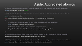 Aside: Aggregated atomics
// Which threads are active now? This is scalar, i.e. the same for the entire wavefront
ulong active_mask = ballot(true);
// If the ID of this thread is the lowest active ID, then this is the first active thread
uint wavefront_old_value;
if (ReadFirstLane(thread_id_in_wavefront) == thread_id_in_wavefront)
{
// Count bits in scalar mask to get total increment for the wavefront.
uint increment = popcnt(active_mask);
// Perform global atomic add, retrieve original value
OutputBuffer.AtomicAdd(address, increment, wavefront_old_value);
}
// Distribute original value from first active thread to all originally active threads
wavefront_old_value = ReadFirstLane(wavefront_old_value);
// Add prefix sum to get each thread's value. This is usually used as a destination address.
uint thread_value = wavefront_old_value + MaskBitCnt(active_mask);
 
