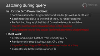 Batching during query
In Horizon Zero Dawn renderer:
• Sort DrawableSetup by geometry and shader (as well as depth etc.)
• Batch together close to the end of the CPU render pipeline
• Perfect batching as global list of DrawableSetups is available
• Pay CPU cost for each DrawableSetup in the pipeline
• Only support this for key passes (deferred geometry, shadowmaps)
Latest work:
• Create and output batches from visibility query
• Renderer only sees batches, saves CPU time
• Imperfect batching as GPU only sees one cluster at a time
• Currently use both systems at once 
 