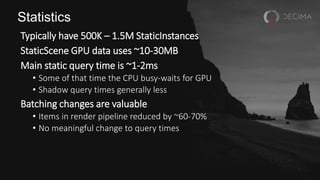 Statistics
Typically have 500K – 1.5M StaticInstances
StaticScene GPU data uses ~10-30MB
Main static query time is ~1-2ms
• Some of that time the CPU busy-waits for GPU
• Shadow query times generally less
Batching changes are valuable
• Items in render pipeline reduced by ~60-70%
• No meaningful change to query times
 