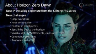 About Horizon Zero Dawn
New IP was a big departure from the Killzone FPS series
New challenges
• Large world size
• Huge content size
• Content in small pieces
• See all the way to the horizon
• Variable density (settlements, cauldrons)
• Continuous streaming
• Random encounters
 