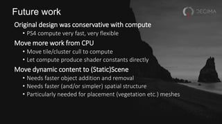 Future work
Original design was conservative with compute
• PS4 compute very fast, very flexible
Move more work from CPU
• Move tile/cluster cull to compute
• Let compute produce shader constants directly
Move dynamic content to (Static)Scene
• Needs faster object addition and removal
• Needs faster (and/or simpler) spatial structure
• Particularly needed for placement (vegetation etc.) meshes
 